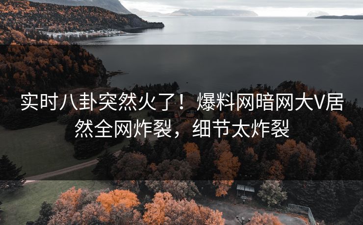 实时八卦突然火了！爆料网暗网大V居然全网炸裂，细节太炸裂