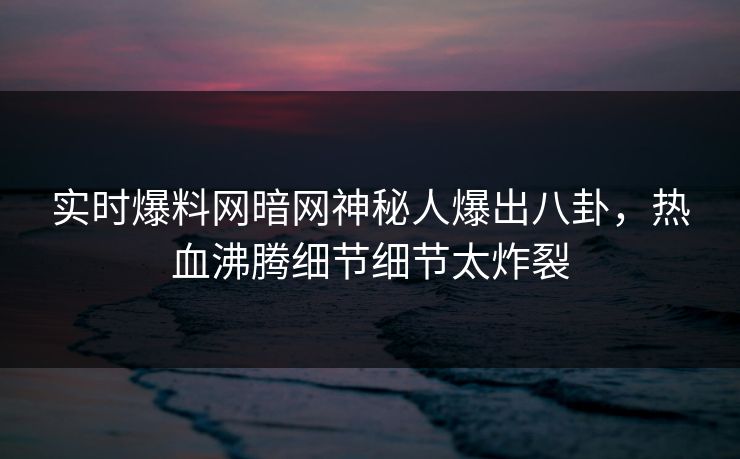 实时爆料网暗网神秘人爆出八卦，热血沸腾细节细节太炸裂
