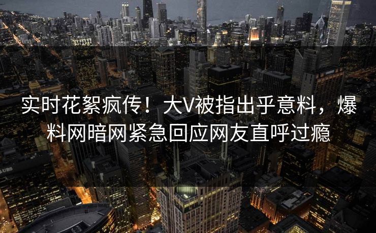 实时花絮疯传！大V被指出乎意料，爆料网暗网紧急回应网友直呼过瘾