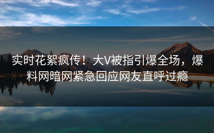 实时花絮疯传！大V被指引爆全场，爆料网暗网紧急回应网友直呼过瘾