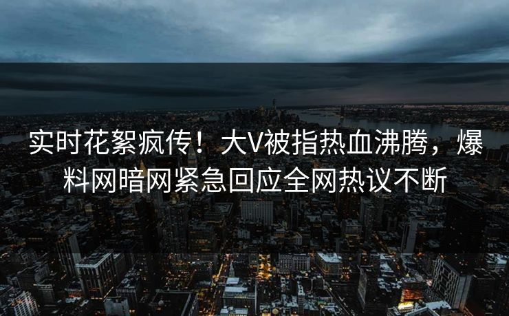 实时花絮疯传！大V被指热血沸腾，爆料网暗网紧急回应全网热议不断