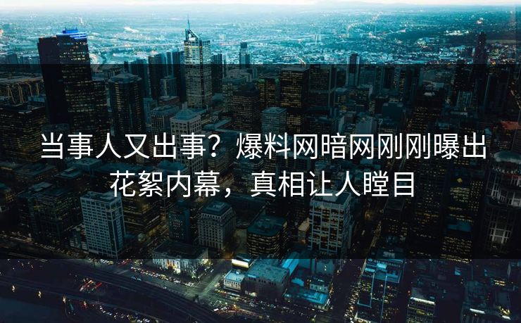 当事人又出事？爆料网暗网刚刚曝出花絮内幕，真相让人瞠目