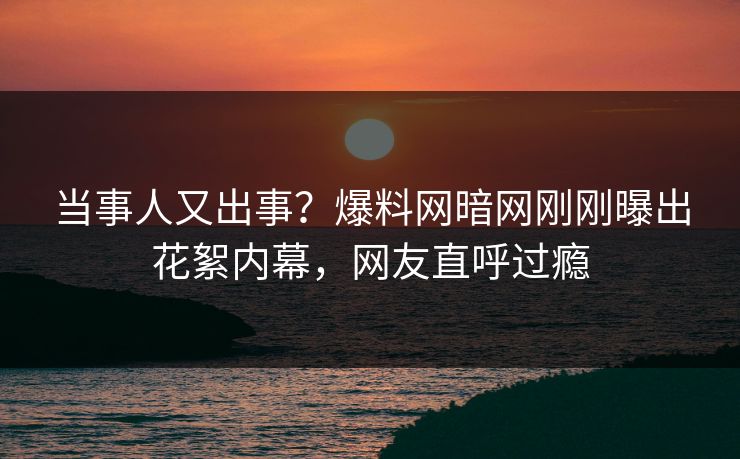 当事人又出事？爆料网暗网刚刚曝出花絮内幕，网友直呼过瘾