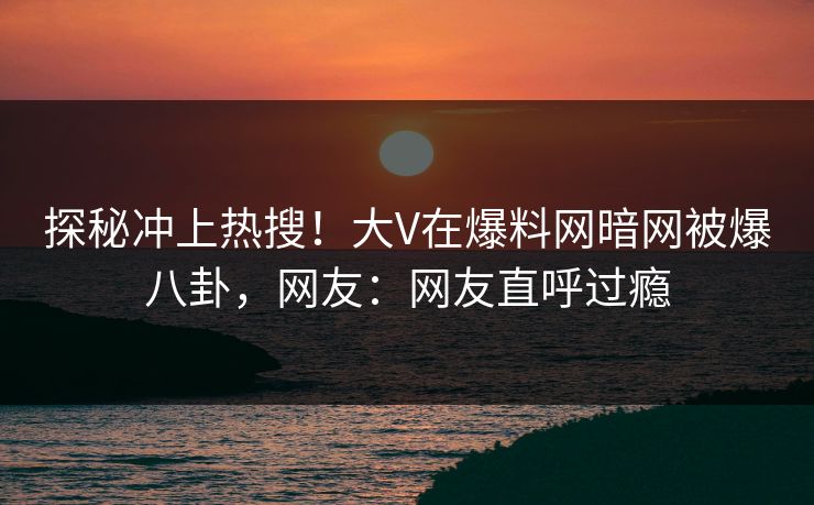 探秘冲上热搜！大V在爆料网暗网被爆八卦，网友：网友直呼过瘾