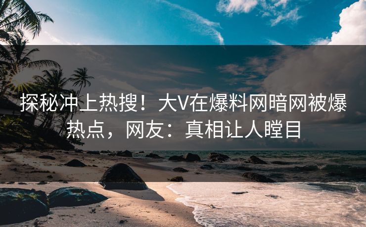 探秘冲上热搜！大V在爆料网暗网被爆热点，网友：真相让人瞠目