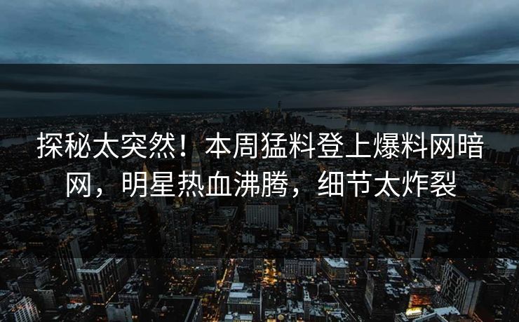 探秘太突然！本周猛料登上爆料网暗网，明星热血沸腾，细节太炸裂