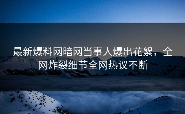 最新爆料网暗网当事人爆出花絮，全网炸裂细节全网热议不断