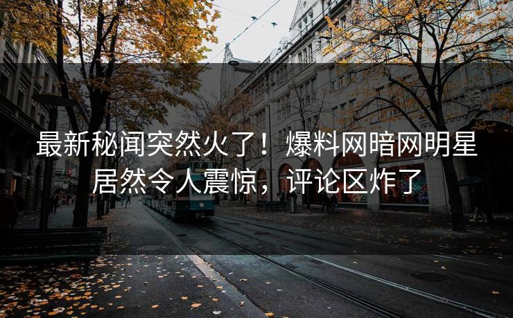 最新秘闻突然火了!爆料网暗网明星居然令人震惊,评论区炸了