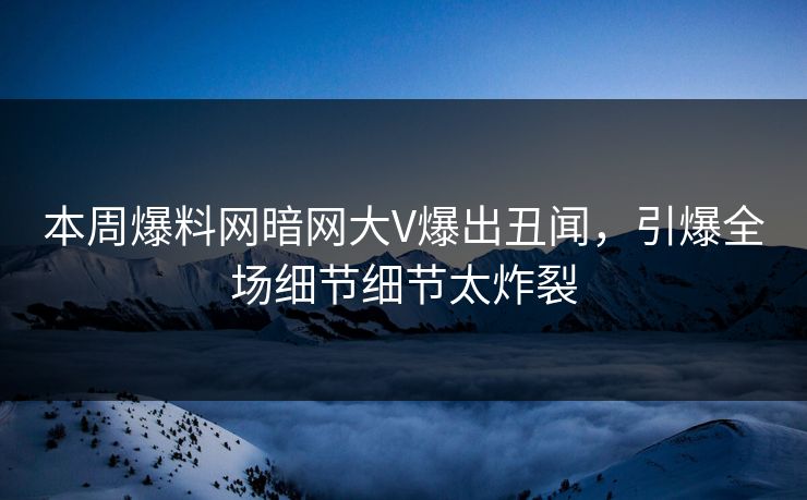 本周爆料网暗网大V爆出丑闻，引爆全场细节细节太炸裂