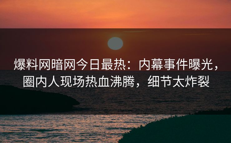 爆料网暗网今日最热：内幕事件曝光，圈内人现场热血沸腾，细节太炸裂