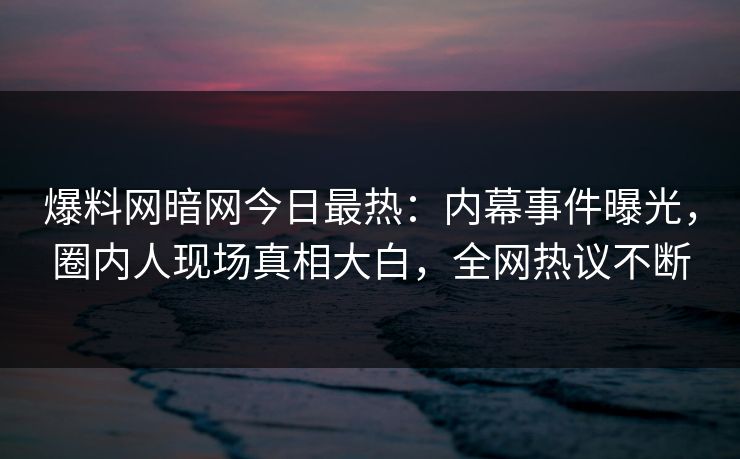 爆料网暗网今日最热：内幕事件曝光，圈内人现场真相大白，全网热议不断