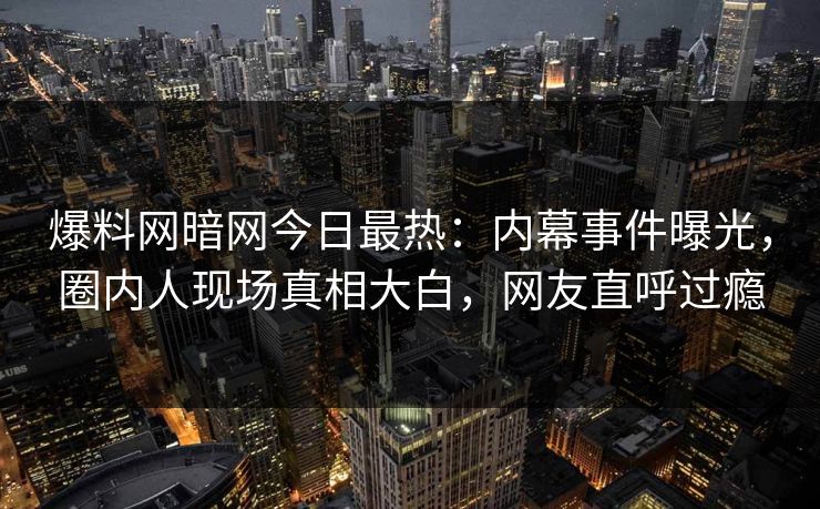 爆料网暗网今日最热：内幕事件曝光，圈内人现场真相大白，网友直呼过瘾