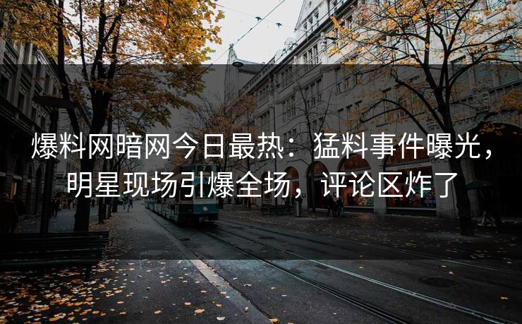 爆料网暗网今日最热：猛料事件曝光，明星现场引爆全场，评论区炸了