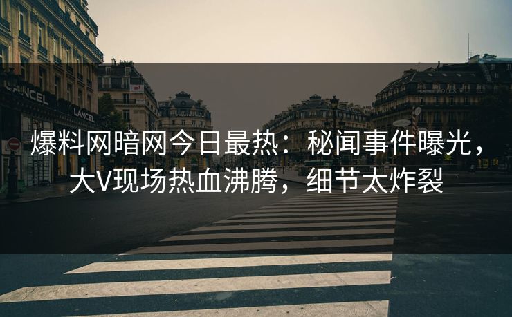 爆料网暗网今日最热：秘闻事件曝光，大V现场热血沸腾，细节太炸裂