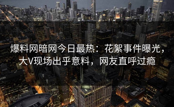 爆料网暗网今日最热:花絮事件曝光,大V现场出乎意料,网友直呼过瘾