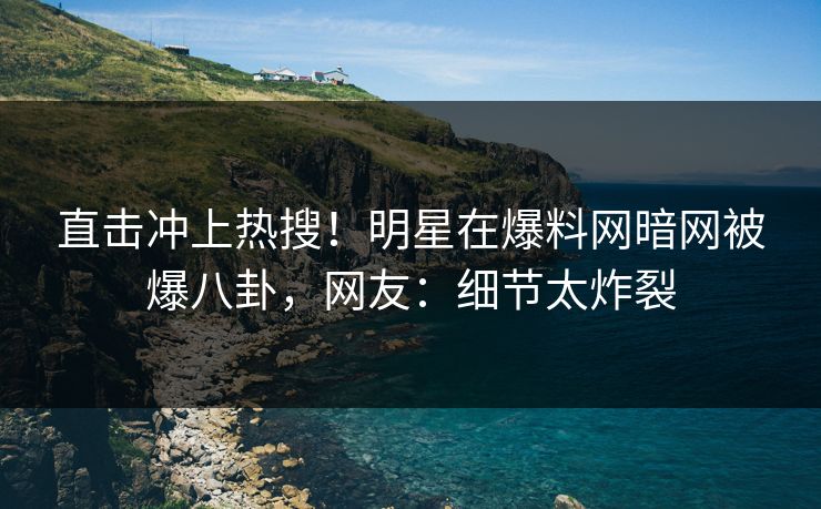 直击冲上热搜！明星在爆料网暗网被爆八卦，网友：细节太炸裂