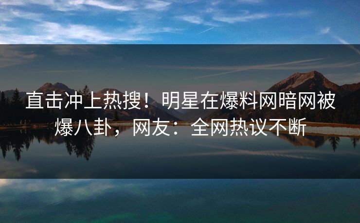 直击冲上热搜！明星在爆料网暗网被爆八卦，网友：全网热议不断