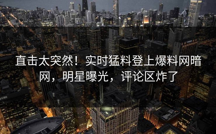 直击太突然！实时猛料登上爆料网暗网，明星曝光，评论区炸了