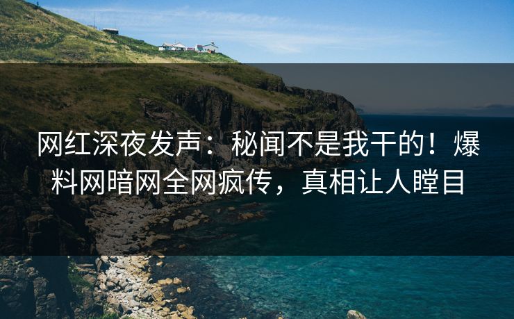 网红深夜发声：秘闻不是我干的！爆料网暗网全网疯传，真相让人瞠目
