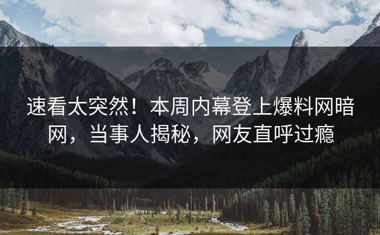 速看太突然！本周内幕登上爆料网暗网，当事人揭秘，网友直呼过瘾