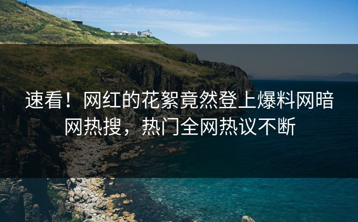 速看！网红的花絮竟然登上爆料网暗网热搜，热门全网热议不断