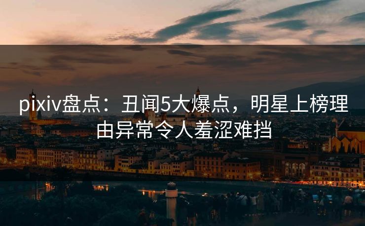 pixiv盘点:丑闻5大爆点,明星上榜理由异常令人羞涩难挡