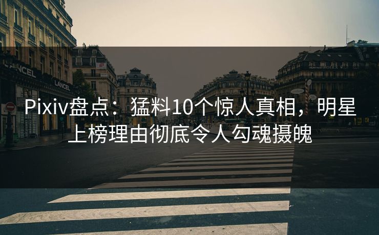 Pixiv盘点：猛料10个惊人真相，明星上榜理由彻底令人勾魂摄魄