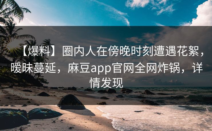 【爆料】圈内人在傍晚时刻遭遇花絮，暧昧蔓延，麻豆app官网全网炸锅，详情发现