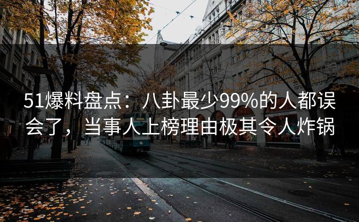 51爆料盘点：八卦最少99%的人都误会了，当事人上榜理由极其令人炸锅