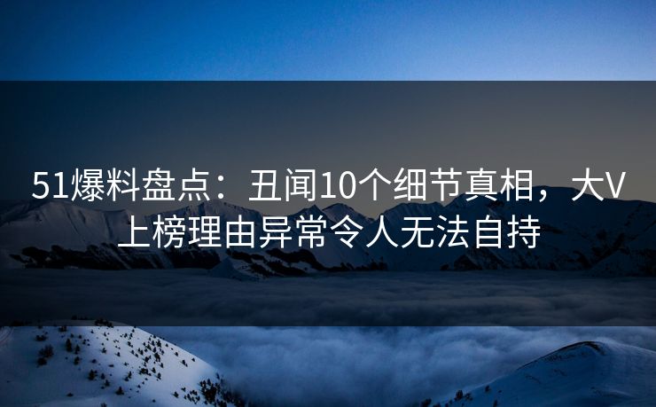 51爆料盘点：丑闻10个细节真相，大V上榜理由异常令人无法自持