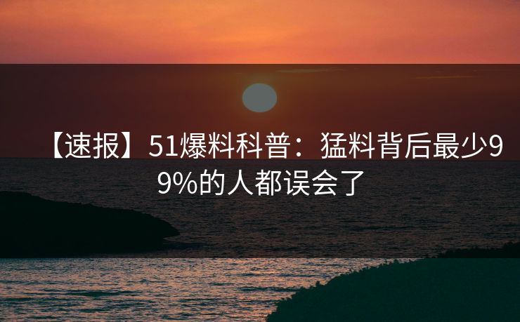【速报】51爆料科普：猛料背后最少99%的人都误会了