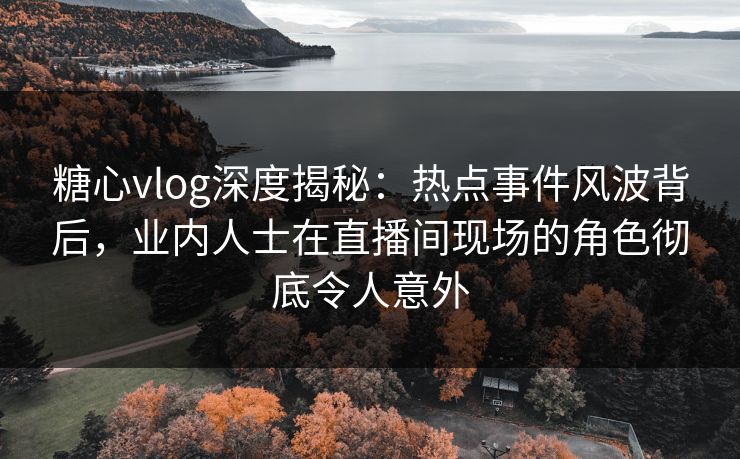 糖心vlog深度揭秘：热点事件风波背后，业内人士在直播间现场的角色彻底令人意外