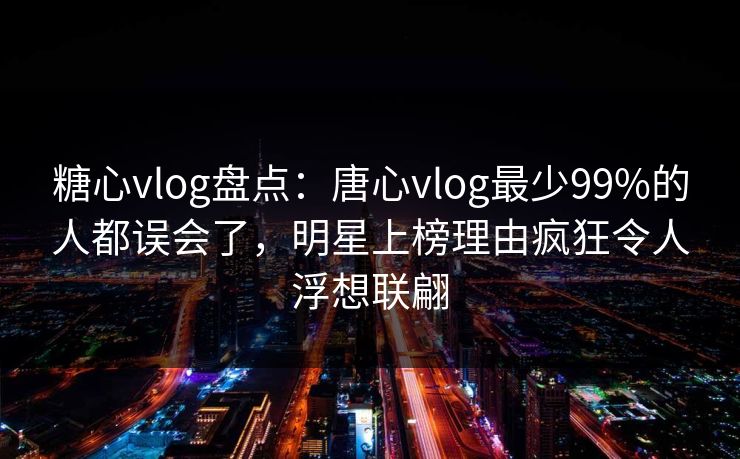 糖心vlog盘点：唐心vlog最少99%的人都误会了，明星上榜理由疯狂令人浮想联翩