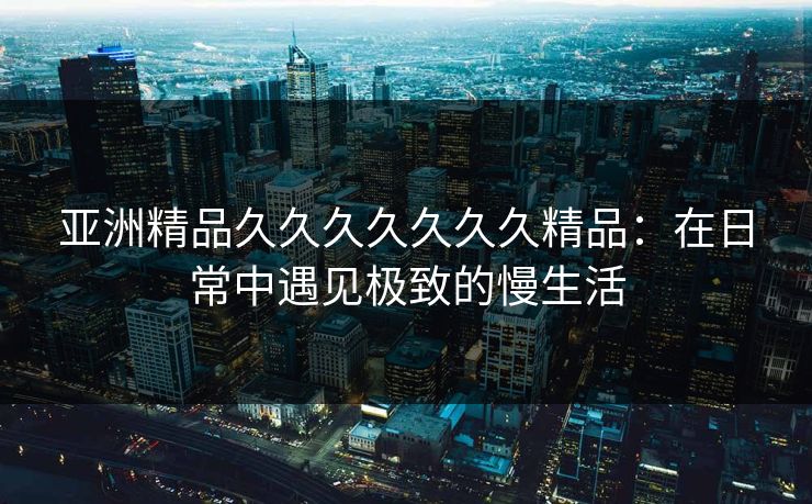 亚洲精品久久久久久久久精品:在日常中遇见极致的慢生活