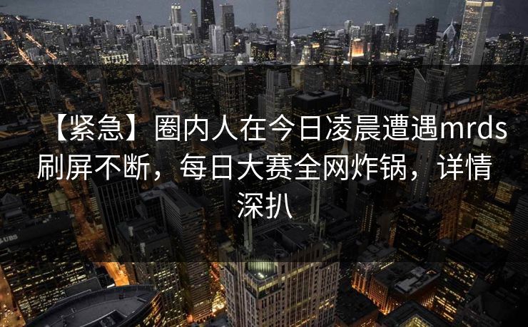 【紧急】圈内人在今日凌晨遭遇mrds刷屏不断,每日大赛全网炸锅,详情深扒