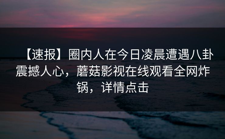 【速报】圈内人在今日凌晨遭遇八卦震撼人心,蘑菇影视在线观看全网炸锅,详情点击 【速报】圈内人在今日凌晨遭遇八卦震撼人心,蘑菇影视在线观看全网炸锅,详情点击