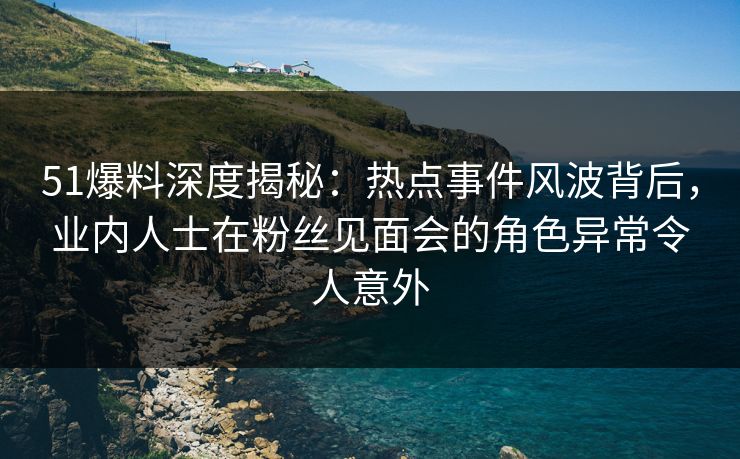 51爆料深度揭秘：热点事件风波背后，业内人士在粉丝见面会的角色异常令人意外