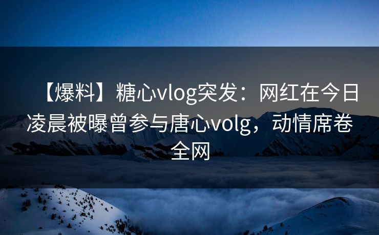 【爆料】糖心vlog突发:网红在今日凌晨被曝曾参与唐心volg,动情席卷全网