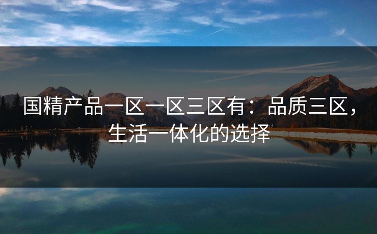国精产品一区一区三区有:品质三区,生活一体化的选择