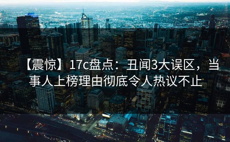 【震惊】17c盘点：丑闻3大误区，当事人上榜理由彻底令人热议不止