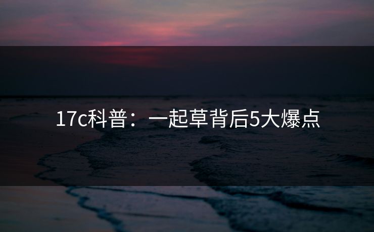 17c科普：一起草背后5大爆点