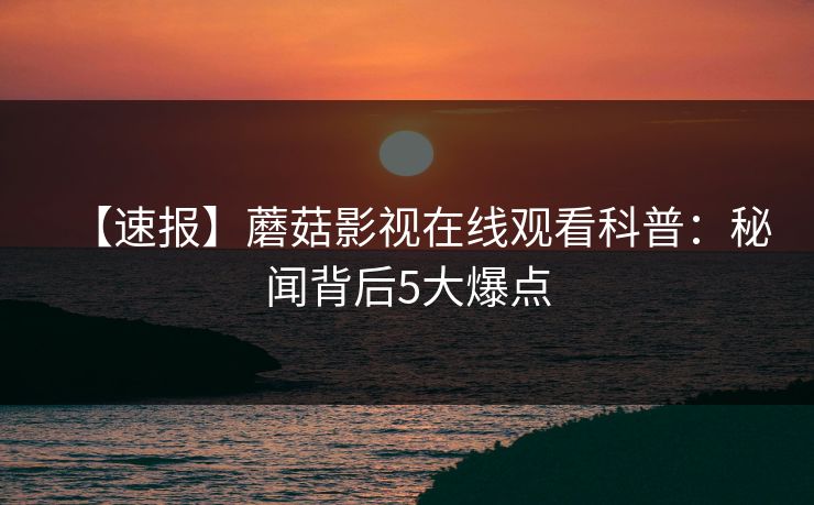 【速报】蘑菇影视在线观看科普：秘闻背后5大爆点
