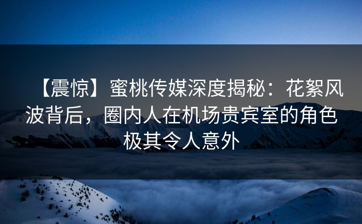 【震惊】蜜桃传媒深度揭秘：花絮风波背后，圈内人在机场贵宾室的角色极其令人意外
