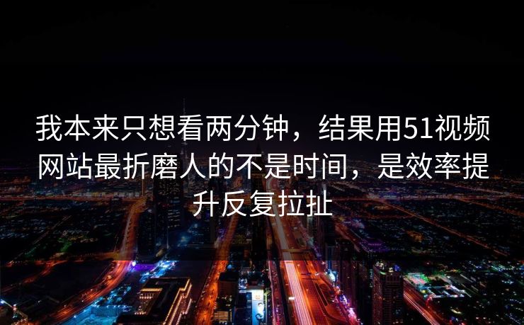 我本来只想看两分钟，结果用51视频网站最折磨人的不是时间，是效率提升反复拉扯